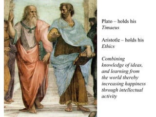 Plato – holds his  Timaeus Aristotle – holds his  Ethics Combining knowledge of ideas, and learning from the world thereby increasing happiness through intellectual activity 