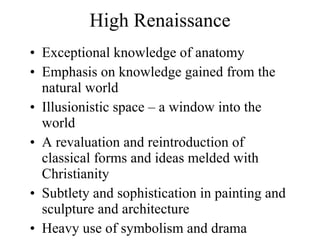 High Renaissance Exceptional knowledge of anatomy Emphasis on knowledge gained from the natural world Illusionistic space – a window into the world A revaluation and reintroduction of classical forms and ideas melded with Christianity Subtlety and sophistication in painting and sculpture and architecture Heavy use of symbolism and drama 