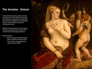 The Venetian School
• In the sixteenth century, artists such as
Giorgione and Titian preferred a gentler,
more sensuous approach to oil painting
than had been adopted by the Florentine
School. The Venetians used warm
atmospheric tones.
• Distant from the influence of the Papacy,
Venetian artists did not shy away from
controversial (erotic/pagan) themes.
• Poetic (poesia)
• Both Classical and Renaissance
poetry inspired Venetian artists
• This makes understanding the
subject matter difficult
2
 