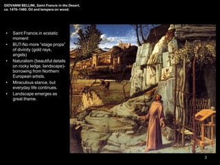 GIOVANNI BELLINI, Saint Francis in the Desert,
ca. 1470–1480. Oil and tempera on wood.
• Saint Francis in ecstatic
moment
• BUT-No more “stage props”
of divinity (gold rays,
angels)
• Naturalism (beautiful details
on rocky ledge, landscape)-
borrowing from Northern
European artists.
• Miraculous stance, but
everyday life continues.
• Landscape emerges as
great theme.
3
 