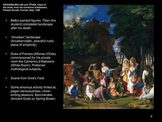 GIOVANNI BELLINI and TITIAN, Feast of
the Gods, from the Camerino d’Alabastro,
Palazzo Ducale, Ferrara, Italy, 1529
• Bellini painted figures, Titian (his
student) completed landscape
after his death.
• “Arcadian” landscape
(Arcadia=idyllic, peaceful rustic
place of simplicity)
• Duke of Ferrara (Alfonso d’Este)
commissioned for his private
room the Camerino d’Alabastro
(White Room). Preferred
mythological subjects.
• Scene from Ovid’s Fasti
• Some amorous activity hinted at,
pagan sensuousness, never-
ending pleasure. Bacchanalia.
(Ancient Gods on Spring Break)
6
 