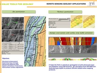 D-VALUE TOOLS FOR GEOLOGY TTI ProductionREMOTE SENSING GEOLOGY APPLICATIONS
Objectives:
Structural enhancement
Improving map coverage
Retrieving additional dips
Spatial correlation of structures
Sub-surface/ surface adjustment
It helps the field or petroleum geologists to build advanced maps
and database using GIS technics, 3D calculation from HR DEM and
dedicated geo-styles to produce efficient added-value mapping
products.
 