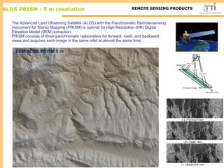 M ALOS PRISM : 5 m resolution TTI ProductionREMOTE SENSING PRODUCTS
DEM ALOS PRISM 5 m
The Advanced Land Observing Satellite (ALOS) with the Panchromatic Remote-sensing
Instrument for Stereo Mapping (PRISM) is optimal for High Resolution (HR) Digital
Elevation Model (DEM) extraction.
PRISM consists of three panchromatic radiometers for forward, nadir, and backward
views and acquires each image in the same orbit at almost the same time.
 