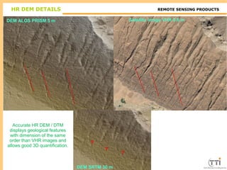 TTI ProductionREMOTE SENSING PRODUCTS
DEM SRTM 30 m
DEM ALOS PRISM 5 m Satellite image VHR 0.6 m
?
?
?
HR DEM DETAILS
Accurate HR DEM / DTM
displays geological features
with dimension of the same
order than VHR images and
allows good 3D quantification.
 