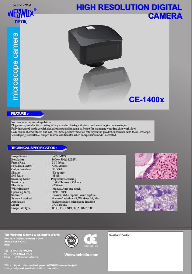 microscope
camera
microscope
camera
®
Since 1954
HIGH RESOLUTION DIGITAL
CAMERA
HIGH RESOLUTION DIGITAL
CAMERA
CE-1400x
The Western Electric & Scientific Works
Near B.D. Higher Secondary School,
Ambala Cantt-133001
India
Tel : (91) 171 4002952
Ph. : (91) 94664 09560
Emai l: info@weswoxindia.com
With a policy of continuous development, WESWOX reserves the right to
change design and specifications without prior notice.
Weswoxindia.com
Distributor/Dealer:
Image Sensor : ½.” CMOS.
Resolution : 3000x4500(14.0MP).
Frame Rate : 2-30 fr/sec.
Exposure Control : Auto/Manual.
Output Interface : USB-3.0
Shutter : Electronic
S/N Ratio : 43 dB
Scanning Mode : Progressive scanning
Sensitivity : 1.0 V/ lux-sec (550nm)
Electricity : ≈200 mA
White Balance : Manual/Auto one-touch
Operating Temp : 0°C ~ 60°C
Software : Preview, static capture, video capture.
System Required : Microsoft windows 8, Windows 10, Mac
Application : High resolution microscope imaging.
Mount : C/CS mount.
Image File Type : JPEG, PNG, SFT, TGA, BMP, TIF.
No compression, no interpolation.
Plug-to-use, suitable for shooting of any standard biological, stereo and metallurgical microscopes.
Fully integrated package with digital camera and imaging software for managing your imaging work ow.
Data can be shared, stored and edit, real-time preview function offers you the greatest experience with the microscope.
Videotaping is available, simple to store and transfer when compression mode is selected
The Western Electric & Scientific Works
Near B.D. Higher Secondary School,
Ambala Cantt-133001
India
Tel : (91) 171 4002952
Ph. : (91) 94664 09560
Emai l: info@weswoxindia.com
With a policy of continuous development, WESWOX reserves the right to
change design and specifications without prior notice.
Weswoxindia.com
Distributor/Dealer:
FEATURE :-
FEATURE :-
TECHNICAL SPECIFICATION :-
TECHNICAL SPECIFICATION :-
 