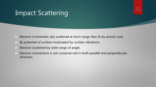 Impact Scattering
 Electron is kinematic ally scattered at short range (few A) by atomic core.
 By potential of surface-modulated by nuclear vibrations
 Electron Scattered by wide range of angle.
 Electron momentum is not conserve-red in both parallel and perpendicular
direction.
11
 