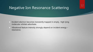 Negative Ion Resonance Scattering
 Incident electron becomes transiently trapped in empty , high lying
molecular orbitals adsorbate.
 Vibrational feature intensity strongly depend on incident energy –
resonance.
12
 