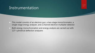 Instrumentation
 This model consists of an electron gun, a two-stage monochromator, a
single-stage energy analyzer, and a channel electron multiplier detector
 Both energy monochromation and energy analysis are carried out with
127◦ cylindrical deflection analyzers
17
 
