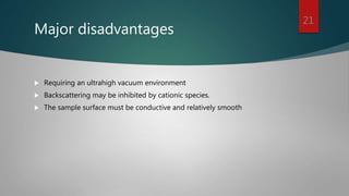 Major disadvantages
 Requiring an ultrahigh vacuum environment
 Backscattering may be inhibited by cationic species.
 The sample surface must be conductive and relatively smooth
21
 