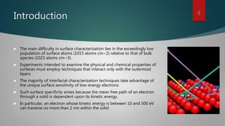 Introduction
 The main difficulty in surface characterization lies in the exceedingly low
population of surface atoms (1015 atoms cm−2) relative to that of bulk
species (1023 atoms cm−3).
 Experiments intended to examine the physical and chemical properties of
surfaces must employ techniques that interact only with the outermost
layers
 The majority of interfacial characterization techniques take advantage of
the unique surface sensitivity of low-energy electrons
 Such surface specificity arises because the mean free path of an electron
through a solid is dependent upon its kinetic energy.
 In particular, an electron whose kinetic energy is between 10 and 500 eV
can traverse no more than 2 nm within the solid
4
 