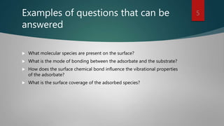 Examples of questions that can be
answered
 What molecular species are present on the surface?
 What is the mode of bonding between the adsorbate and the substrate?
 How does the surface chemical bond influence the vibrational properties
of the adsorbate?
 What is the surface coverage of the adsorbed species?
5
 