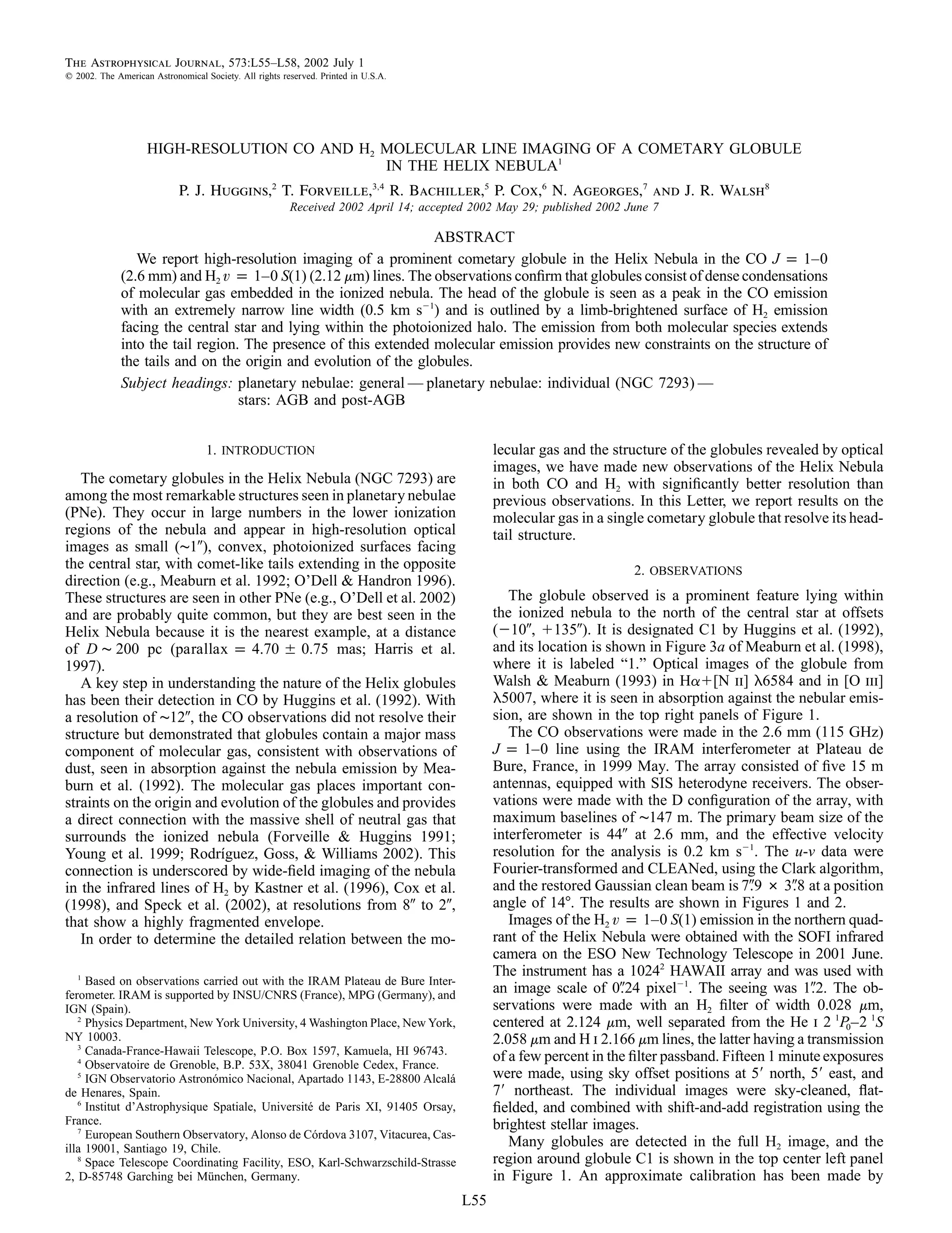 The Astrophysical Journal, 573:L55–L58, 2002 July 1
  2002. The American Astronomical Society. All rights reserved. Printed in U.S.A.




                    HIGH-RESOLUTION CO AND H2 MOLECULAR LINE IMAGING OF A COMETARY GLOBULE
                                              IN THE HELIX NEBULA1
                            P. J. Huggins,2 T. Forveille,3,4 R. Bachiller,5 P. Cox,6 N. Ageorges,7 and J. R. Walsh8
                                                        Received 2002 April 14; accepted 2002 May 29; published 2002 June 7

                                                                 ABSTRACT
                We report high-resolution imaging of a prominent cometary globule in the Helix Nebula in the CO J p 1–0
             (2.6 mm) and H2 v p 1–0 S(1) (2.12 mm) lines. The observations conﬁrm that globules consist of dense condensations
             of molecular gas embedded in the ionized nebula. The head of the globule is seen as a peak in the CO emission
             with an extremely narrow line width (0.5 km s 1) and is outlined by a limb-brightened surface of H2 emission
             facing the central star and lying within the photoionized halo. The emission from both molecular species extends
             into the tail region. The presence of this extended molecular emission provides new constraints on the structure of
             the tails and on the origin and evolution of the globules.
             Subject headings: planetary nebulae: general — planetary nebulae: individual (NGC 7293) —
                                  stars: AGB and post-AGB


                                   1. INTRODUCTION                                           lecular gas and the structure of the globules revealed by optical
                                                                                             images, we have made new observations of the Helix Nebula
   The cometary globules in the Helix Nebula (NGC 7293) are                                  in both CO and H2 with signiﬁcantly better resolution than
among the most remarkable structures seen in planetary nebulae                               previous observations. In this Letter, we report results on the
(PNe). They occur in large numbers in the lower ionization                                   molecular gas in a single cometary globule that resolve its head-
regions of the nebula and appear in high-resolution optical                                  tail structure.
images as small (∼1 ), convex, photoionized surfaces facing
the central star, with comet-like tails extending in the opposite                                                     2. OBSERVATIONS
direction (e.g., Meaburn et al. 1992; O’Dell & Handron 1996).
These structures are seen in other PNe (e.g., O’Dell et al. 2002)                               The globule observed is a prominent feature lying within
and are probably quite common, but they are best seen in the                                 the ionized nebula to the north of the central star at offsets
Helix Nebula because it is the nearest example, at a distance                                ( 10 , 135 ). It is designated C1 by Huggins et al. (1992),
of D ∼ 200 pc (parallax p 4.70 0.75 mas; Harris et al.                                       and its location is shown in Figure 3a of Meaburn et al. (1998),
1997).                                                                                       where it is labeled “1.” Optical images of the globule from
   A key step in understanding the nature of the Helix globules                              Walsh & Meaburn (1993) in Ha [N ii] l6584 and in [O iii]
has been their detection in CO by Huggins et al. (1992). With                                l5007, where it is seen in absorption against the nebular emis-
a resolution of ∼12 , the CO observations did not resolve their                              sion, are shown in the top right panels of Figure 1.
structure but demonstrated that globules contain a major mass                                   The CO observations were made in the 2.6 mm (115 GHz)
component of molecular gas, consistent with observations of                                  J p 1–0 line using the IRAM interferometer at Plateau de
dust, seen in absorption against the nebula emission by Mea-                                 Bure, France, in 1999 May. The array consisted of ﬁve 15 m
burn et al. (1992). The molecular gas places important con-                                  antennas, equipped with SIS heterodyne receivers. The obser-
straints on the origin and evolution of the globules and provides                            vations were made with the D conﬁguration of the array, with
a direct connection with the massive shell of neutral gas that                               maximum baselines of ∼147 m. The primary beam size of the
surrounds the ionized nebula (Forveille & Huggins 1991;                                      interferometer is 44 at 2.6 mm, and the effective velocity
Young et al. 1999; Rodrıguez, Goss, & Williams 2002). This
                           ´                                                                 resolution for the analysis is 0.2 km s 1. The u-v data were
connection is underscored by wide-ﬁeld imaging of the nebula                                 Fourier-transformed and CLEANed, using the Clark algorithm,
in the infrared lines of H2 by Kastner et al. (1996), Cox et al.                             and the restored Gaussian clean beam is 7.9 # 3.8 at a position
(1998), and Speck et al. (2002), at resolutions from 8 to 2 ,                                angle of 14 . The results are shown in Figures 1 and 2.
that show a highly fragmented envelope.                                                         Images of the H2 v p 1–0 S(1) emission in the northern quad-
   In order to determine the detailed relation between the mo-                               rant of the Helix Nebula were obtained with the SOFI infrared
                                                                                             camera on the ESO New Technology Telescope in 2001 June.
   1
                                                                                             The instrument has a 10242 HAWAII array and was used with
     Based on observations carried out with the IRAM Plateau de Bure Inter-
ferometer. IRAM is supported by INSU/CNRS (France), MPG (Germany), and
                                                                                             an image scale of 0.24 pixel 1. The seeing was 1.2. The ob-
IGN (Spain).                                                                                 servations were made with an H2 ﬁlter of width 0.028 mm,
   2
     Physics Department, New York University, 4 Washington Place, New York,                  centered at 2.124 mm, well separated from the He i 2 1P0–2 1S
NY 10003.                                                                                    2.058 mm and H i 2.166 mm lines, the latter having a transmission
   3
     Canada-France-Hawaii Telescope, P.O. Box 1597, Kamuela, HI 96743.                       of a few percent in the ﬁlter passband. Fifteen 1 minute exposures
   4
     Observatoire de Grenoble, B.P. 53X, 38041 Grenoble Cedex, France.
   5
     IGN Observatorio Astronomico Nacional, Apartado 1143, E-28800 Alcala
                               ´                                           ´                 were made, using sky offset positions at 5 north, 5 east, and
de Henares, Spain.                                                                           7 northeast. The individual images were sky-cleaned, ﬂat-
   6
     Institut d’Astrophysique Spatiale, Universite de Paris XI, 91405 Orsay,
                                                 ´                                           ﬁelded, and combined with shift-and-add registration using the
France.                                                                                      brightest stellar images.
   7
     European Southern Observatory, Alonso de Cordova 3107, Vitacurea, Cas-
                                                   ´
illa 19001, Santiago 19, Chile.
                                                                                                Many globules are detected in the full H2 image, and the
   8
     Space Telescope Coordinating Facility, ESO, Karl-Schwarzschild-Strasse                  region around globule C1 is shown in the top center left panel
2, D-85748 Garching bei Munchen, Germany.
                             ¨                                                               in Figure 1. An approximate calibration has been made by
                                                                                       L55
 