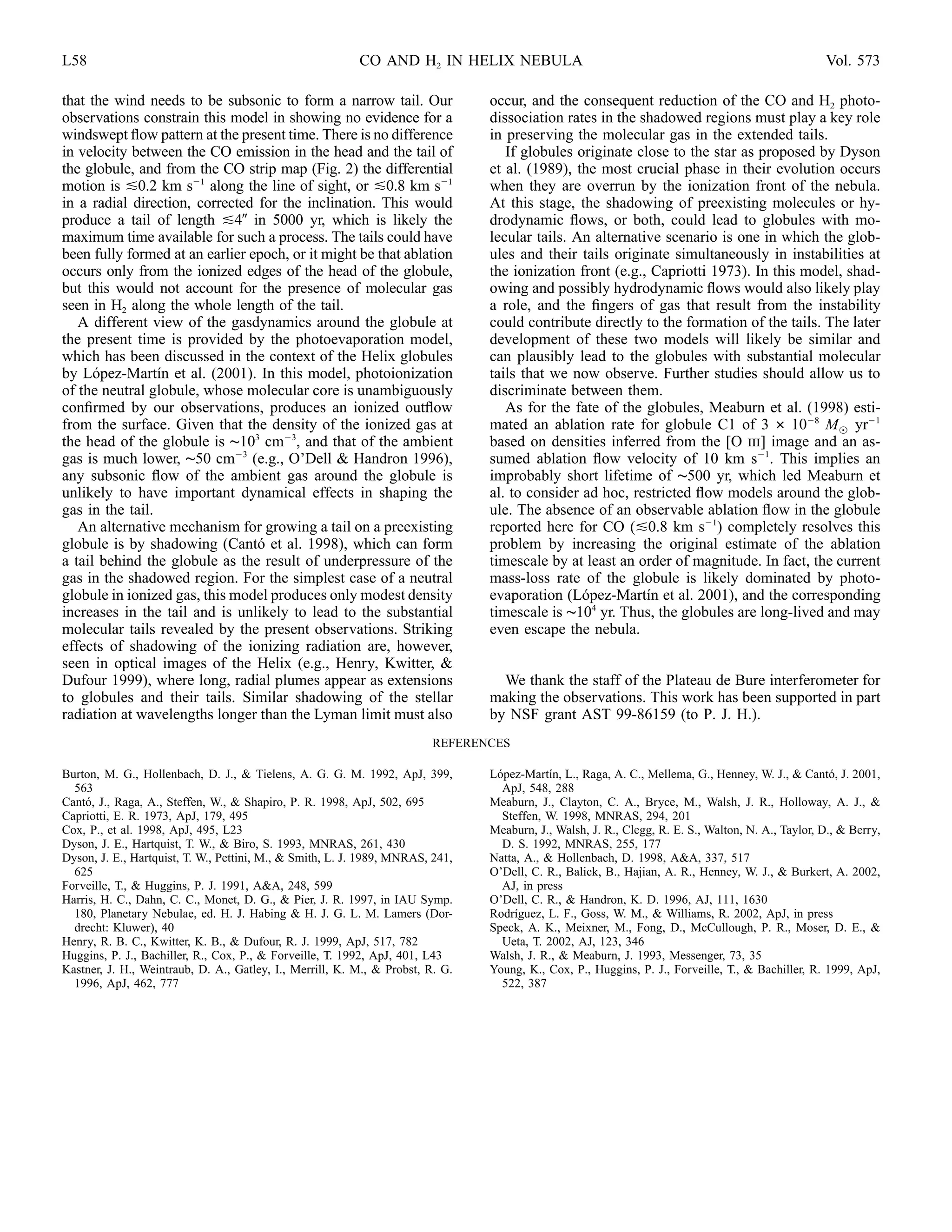 L58                                                       CO AND H2 IN HELIX NEBULA                                                                Vol. 573

that the wind needs to be subsonic to form a narrow tail. Our                   occur, and the consequent reduction of the CO and H2 photo-
observations constrain this model in showing no evidence for a                  dissociation rates in the shadowed regions must play a key role
windswept ﬂow pattern at the present time. There is no difference               in preserving the molecular gas in the extended tails.
in velocity between the CO emission in the head and the tail of                    If globules originate close to the star as proposed by Dyson
the globule, and from the CO strip map (Fig. 2) the differential                et al. (1989), the most crucial phase in their evolution occurs
motion is 0.2 km s 1 along the line of sight, or 0.8 km s 1                     when they are overrun by the ionization front of the nebula.
in a radial direction, corrected for the inclination. This would                At this stage, the shadowing of preexisting molecules or hy-
produce a tail of length 4 in 5000 yr, which is likely the                      drodynamic ﬂows, or both, could lead to globules with mo-
maximum time available for such a process. The tails could have                 lecular tails. An alternative scenario is one in which the glob-
been fully formed at an earlier epoch, or it might be that ablation             ules and their tails originate simultaneously in instabilities at
occurs only from the ionized edges of the head of the globule,                  the ionization front (e.g., Capriotti 1973). In this model, shad-
but this would not account for the presence of molecular gas                    owing and possibly hydrodynamic ﬂows would also likely play
seen in H2 along the whole length of the tail.                                  a role, and the ﬁngers of gas that result from the instability
   A different view of the gasdynamics around the globule at                    could contribute directly to the formation of the tails. The later
the present time is provided by the photoevaporation model,                     development of these two models will likely be similar and
which has been discussed in the context of the Helix globules                   can plausibly lead to the globules with substantial molecular
by Lopez-Martın et al. (2001). In this model, photoionization
      ´          ´                                                              tails that we now observe. Further studies should allow us to
of the neutral globule, whose molecular core is unambiguously                   discriminate between them.
conﬁrmed by our observations, produces an ionized outﬂow                           As for the fate of the globules, Meaburn et al. (1998) esti-
from the surface. Given that the density of the ionized gas at                  mated an ablation rate for globule C1 of 3 # 10 8 M, yr 1
the head of the globule is ∼103 cm 3, and that of the ambient                   based on densities inferred from the [O iii] image and an as-
gas is much lower, ∼50 cm 3 (e.g., O’Dell & Handron 1996),                      sumed ablation ﬂow velocity of 10 km s 1. This implies an
any subsonic ﬂow of the ambient gas around the globule is                       improbably short lifetime of ∼500 yr, which led Meaburn et
unlikely to have important dynamical effects in shaping the                     al. to consider ad hoc, restricted ﬂow models around the glob-
gas in the tail.                                                                ule. The absence of an observable ablation ﬂow in the globule
   An alternative mechanism for growing a tail on a preexisting                 reported here for CO ( 0.8 km s 1) completely resolves this
globule is by shadowing (Canto et al. 1998), which can form
                                 ´                                              problem by increasing the original estimate of the ablation
a tail behind the globule as the result of underpressure of the                 timescale by at least an order of magnitude. In fact, the current
gas in the shadowed region. For the simplest case of a neutral                  mass-loss rate of the globule is likely dominated by photo-
globule in ionized gas, this model produces only modest density                 evaporation (Lopez-Martın et al. 2001), and the corresponding
                                                                                                ´          ´
increases in the tail and is unlikely to lead to the substantial                timescale is ∼104 yr. Thus, the globules are long-lived and may
molecular tails revealed by the present observations. Striking                  even escape the nebula.
effects of shadowing of the ionizing radiation are, however,
seen in optical images of the Helix (e.g., Henry, Kwitter, &
Dufour 1999), where long, radial plumes appear as extensions                      We thank the staff of the Plateau de Bure interferometer for
to globules and their tails. Similar shadowing of the stellar                   making the observations. This work has been supported in part
radiation at wavelengths longer than the Lyman limit must also                  by NSF grant AST 99-86159 (to P. J. H.).
                                                                         REFERENCES

Burton, M. G., Hollenbach, D. J., & Tielens, A. G. G. M. 1992, ApJ, 399,        Lopez-Martın, L., Raga, A. C., Mellema, G., Henney, W. J., & Canto, J. 2001,
                                                                                 ´          ´                                                        ´
  563                                                                             ApJ, 548, 288
Canto, J., Raga, A., Steffen, W., & Shapiro, P. R. 1998, ApJ, 502, 695
     ´                                                                          Meaburn, J., Clayton, C. A., Bryce, M., Walsh, J. R., Holloway, A. J., &
Capriotti, E. R. 1973, ApJ, 179, 495                                              Steffen, W. 1998, MNRAS, 294, 201
Cox, P., et al. 1998, ApJ, 495, L23                                             Meaburn, J., Walsh, J. R., Clegg, R. E. S., Walton, N. A., Taylor, D., & Berry,
Dyson, J. E., Hartquist, T. W., & Biro, S. 1993, MNRAS, 261, 430                  D. S. 1992, MNRAS, 255, 177
Dyson, J. E., Hartquist, T. W., Pettini, M., & Smith, L. J. 1989, MNRAS, 241,   Natta, A., & Hollenbach, D. 1998, A&A, 337, 517
  625                                                                           O’Dell, C. R., Balick, B., Hajian, A. R., Henney, W. J., & Burkert, A. 2002,
Forveille, T., & Huggins, P. J. 1991, A&A, 248, 599                               AJ, in press
Harris, H. C., Dahn, C. C., Monet, D. G., & Pier, J. R. 1997, in IAU Symp.      O’Dell, C. R., & Handron, K. D. 1996, AJ, 111, 1630
  180, Planetary Nebulae, ed. H. J. Habing & H. J. G. L. M. Lamers (Dor-        Rodrıguez, L. F., Goss, W. M., & Williams, R. 2002, ApJ, in press
                                                                                     ´
  drecht: Kluwer), 40                                                           Speck, A. K., Meixner, M., Fong, D., McCullough, P. R., Moser, D. E., &
Henry, R. B. C., Kwitter, K. B., & Dufour, R. J. 1999, ApJ, 517, 782              Ueta, T. 2002, AJ, 123, 346
Huggins, P. J., Bachiller, R., Cox, P., & Forveille, T. 1992, ApJ, 401, L43     Walsh, J. R., & Meaburn, J. 1993, Messenger, 73, 35
Kastner, J. H., Weintraub, D. A., Gatley, I., Merrill, K. M., & Probst, R. G.   Young, K., Cox, P., Huggins, P. J., Forveille, T., & Bachiller, R. 1999, ApJ,
  1996, ApJ, 462, 777                                                             522, 387
 