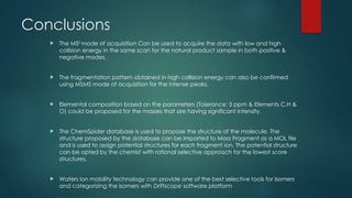 Conclusions
 The MSE
mode of acquisition Can be used to acquire the data with low and high
collision energy in the same scan for the natural product sample in both positive &
negative modes.
 The fragmentation pattern obtained in high collision energy can also be confirmed
using MSMS mode of acquisition for the intense peaks.
 Elemental composition based on the parameters (Tolerance: 5 ppm & Elements C,H &
O) could be proposed for the masses that are having significant intensity.
 The ChemSpider database is used to propose the structure of the molecule. The
structure proposed by the database can be imported to Mass Fragment as a MOL file
and is used to assign potential structures for each fragment ion. The potential structure
can be opted by the chemist with rational selective approach for the lowest score
structures.
 Waters Ion mobility technology can provide one of the best selective tools for isomers
and categorizing the isomers with Driftscope software platform
 