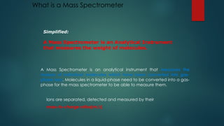 What is a Mass Spectrometer
A Mass Spectrometer is an analytical instrument that measures the
masses of individual molecules which have been converted into gas-
phase ions. Molecules in a liquid-phase need to be converted into a gas-
phase for the mass spectrometer to be able to measure them.
Ions are separated, detected and measured by their
mass-to-charge ratios(m/z)
Simplified:
A Mass Spectrometer is an Analytical Instrument
that measures the weight of molecules.
 