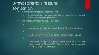 Atmospheric Pressure
Ionisation
 Atmospheric Pressure Ionisation (API)
 A catch-all term for any ionization process that is carried
out at atmospheric pressure
 The most common modes of API are…
 Electrospray Ionisation (ESI)
Most commonly used on our SQ and TQ instrumentation
 Atmospheric Pressure Chemical Ionisation (APCI)
Less commonly used than ESI but still significant usage
 Atmospheric Pressure Photo Ionisation (APPI)
A ionisation mode for certain compounds that will not
ionise by either ESI or APCI. This mode is also supported
on the SQ and TQ Detectors
 