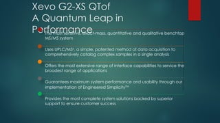 Xevo G2-XS QTof
A Quantum Leap in
Performance
The most sensitive, exact-mass, quantitative and qualitative benchtop
MS/MS system
Uses UPLC/MSE
, a simple, patented method of data acquisition to
comprehensively catalog complex samples in a single analysis
Offers the most extensive range of interface capabilities to service the
broadest range of applications
Guarantees maximum system performance and usability through our
implementation of Engineered SimplicityTM
Provides the most complete system solutions backed by superior
support to ensure customer success
 
