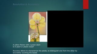 A yellow flower with a green stem
Is it pearl or plastic bead?
Accuracy allows to characterize the petals, to distinguish one from the other by
accurately counting the beads
Resolution & Accuracy
Higher resolution allows to confirm it is a
flower made on bead.
 