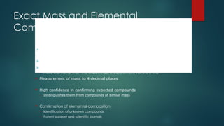 Exact Mass and Elemental
Composition
CO = 27.9949
N2 = 28.0061
C2H4 = 28.0313
 These elemental combinations have the same nominal mass but different exact
mass
 A nominal mass measurement cannot distinguish these
 If any compounds differ in their elemental compositions by substitution of any of
these elements, then the exact mass measurement will show this
 Measurement of mass to 4 decimal places
 High confidence in confirming expected compounds
– Distinguishes them from compounds of similar mass
 Confirmation of elemental composition
– Identification of unknown compounds
– Patent support and scientific journals
 