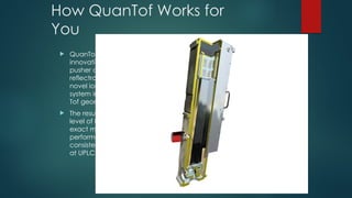How QuanTof Works for
You
 QuanTof combines
innovative high field
pusher and dual stage
reflectron designs with a
novel ion detection
system in an optimised
Tof geometry
 The result is a totally new
level of high resolution,
exact mass, quantitative
performance,
consistently acheivable
at UPLC acquisition rates
 