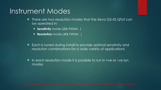 Instrument Modes
 There are two resolution modes that the Xevo G2-XS QTof can
be operated in:
 Sensitivity mode (20k FWHM *)
 Resolution mode (40k FWHM *)
 Each is tuned during install to provide optimal sensitivity and
resolution combinations for a wide variety of applications
 In each resolution mode it is possible to run in +ve or –ve ion
modes
* The quoted resolution is for the +6 ion of bovine insulin, measured resolution will differ with m/z and charge
 