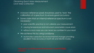 Obtaining Exact Mass Measurement
Lock Mass Correction
 A known reference peak should be used to ‘lock’ the
calibration of a spectrum to ensure good accuracy
 Some claim that an internal reference spectrum is not
necessary !
 poor scientific practice to not validate your measurement
 varying temperature and instrument parameters cause errors
 without a lock mass you can never be confident in your result
 We achieve this by using LockSpray
 Automates correction for environmental changes providing
excellent mass accuracy in both MS and MS/MS modes.
Key point : LockSpray automates exact mass MS AND
MS/MS
 