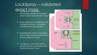 LockSpray – validated
exact mass
 LockSpray is patented
technology designed to make
exact mass measurement “easy”
 Every spectrum is validated with
a single lockmass – complete
confidence in your answer
 Scientifically correct to perform
exact mass measurement with a
known reference mass
 LockSpray overcomes all the
practical issues associated with
traditional exact mass
 