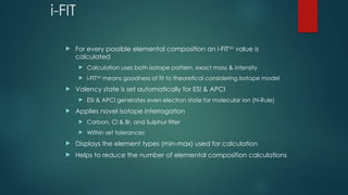 i-FIT
 For every possible elemental composition an i-FITTM
value is
calculated
 Calculation uses both isotope pattern, exact mass & intensity
 i-FITTM
means goodness of fit to theoretical considering Isotope model
 Valency state is set automatically for ESI & APCI
 ESI & APCI generates even electron state for molecular ion (N-Rule)
 Applies novel isotope interrogation
 Carbon, Cl & Br, and Sulphur filter
 Within set tolerances
 Displays the element types (min-max) used for calculation
 Helps to reduce the number of elemental composition calculations
 