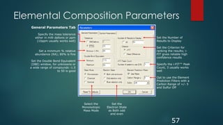 Elemental Composition Parameters
57
General Parameters Tab
Specify the mass tolerance
either in milli daltons or ppm
(10ppm usually works well)
Set a minimum % relative
abundance (RA); 80% is fine
Set the Double Bond Equivalent
(DBE) window, for unknowns or
a wide range of compounds -1.5
to 50 is good
Set the
Electron State
as Both odd
and even
Select the
Monoisotopic
Mass Mode
Set the Number of
Results to Display
Set the Criterion for
ranking the results; i-
FIT gives reliable high
confidence results
Specify the i-FIT™ Peak
Count, 3 usually works
well
Opt to use the Element
Prediction Filters with a
Carbon Range of +/- 5
and Sulfur Off
 