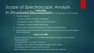 Scope of Spectroscopic Analysis
in Structural Elucidation
 Contains information about the number and nature of hydrogens in the molecule
 Three key aspects:
1) chemical shift – the “type” of hydrogen
2) integration – ratio of different types of hydrogens
3) splitting – nearest neighbor relationship
 Can be used to identify the presence of certain functional groups
 Used primarily to determine how the different functional groups present fit together
(the connectivity)
 Contains information about the number and nature of carbons in the molecule
 Three key aspects:
1) chemical shift – the “type” of carbon
2) splitting – the number of hydrogens bonded to each carbon
3) Integration-Ratio of unique carbons present
 Used to determine connectivity among Carbon atoms in a molecule
Proton NMR
Carbon-13 NMR
 