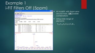Example 1
i-FIT Filters Off (5ppm)
 At m/z609, with 5ppm error
around mass, 134 possible
combinations
 Using wide range of
elements:
C500H1000N20O20S10Cl10Br10
 