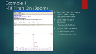 Example 1
i-FIT Filters On (3ppm)
 At m/z609, with 3ppm error
around mass, only 1
possible combination
 Using wide range of
elements:
C500H1000N20O20S10Cl10Br10
 Isotope Filters turned on
 3% instrument error
 Carbon range = +/-3
 
