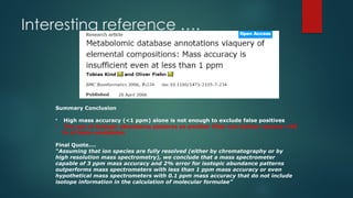 Interesting reference ….
Summary Conclusion
• High mass accuracy (<1 ppm) alone is not enough to exclude false positives
• The use of isotopic abundance patterns as another filter can further remove >95
% of false candidates
Final Quote….
“Assuming that ion species are fully resolved (either by chromatography or by
high resolution mass spectrometry), we conclude that a mass spectrometer
capable of 3 ppm mass accuracy and 2% error for isotopic abundance patterns
outperforms mass spectrometers with less than 1 ppm mass accuracy or even
hypothetical mass spectrometers with 0.1 ppm mass accuracy that do not include
isotope information in the calculation of molecular formulae”
 
