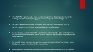 Workflow (Contd…)
 In the TOF MSE
experiment, the mass spectrometer performs data acquisition by rapidly
switching from a low-collision energy (CE) scan to a high-CE scan in a single run
 The low-CE experiments provide information about the intact unfragmented ion, e.g.
[ M+H]+, while the high-CE scan generates fragment ion information
 The low CE data generated from MSE
experiments performed on the QToF system provides
accurate mass information which is then used for predicting the elemental composition of the
chemical entities
 The high CE data is submitted along with a probable structure to MassFrag software within
MassLynx to propose structures for the fragment ions
 MassFragment is a chemically-intelligent software tool that facilitates structural elucidations
 