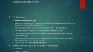 Added benefits for MSE
 Parallel analysis
 ‘Global uniform data sets’
 Utilizes high resolution and exact mass measurement capabilities of the TOF mass
analyzer for MS and MSE
experiment
 Data is collected across the entire UPLC peak width (1-2 secs) at base
 Chromatographic alignment of precursor and fragment ion data
 Good quantitative information acquired on low energy parent ions and high
energy fragments
 Information rich approach in which product ion, precursor ion and neutral loss
data is generated from a single injection
 MSE
provides “all of the data all of the time”
 MSE
allows the following to be measured in one analysis
 MS spectra
 Fragment ion spectra
 