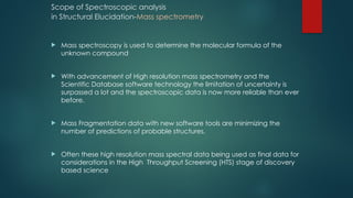 Scope of Spectroscopic analysis
in Structural Elucidation-Mass spectrometry
 Mass spectroscopy is used to determine the molecular formula of the
unknown compound
 With advancement of High resolution mass spectrometry and the
Scientific Database software technology the limitation of uncertainty is
surpassed a lot and the spectroscopic data is now more reliable than ever
before.
 Mass Fragmentation data with new software tools are minimizing the
number of predictions of probable structures.
 Often these high resolution mass spectral data being used as final data for
considerations in the High Throughput Screening (HTS) stage of discovery
based science
 