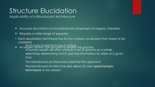 Structure Elucidation
Applicability of a Blackboard Architecture
 Structure elucidation is a fundamental component of organic chemistry
 Requires a wide range of expertise
 Each elucidation technique has its own unique vocabulary that needs to be
mastered
 An expert system can be used to simplify this process
 Each type of spectroscopy is unique
 A human expert will often analyze a set of spectra as a whole,
selectively determining which spectral information to utilize at a given
time
 The blackboard architecture is ideal for this approach
 The blackboard architecture also allows for new spectroscopic
techniques to be added.
 