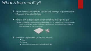 What is Ion mobility?
 Separation of ionic species as they drift through a gas under the
influence of an electric field
 Rate of drift is dependent on ion’s mobility through the gas
Similar to the effect that causes an extended paper towel to drift to the ground
much more slowly under the influence of gravity and air resistance than a
crushed towel of the same mass
 Mobility is dependent on factors such as
 Mass
 Charge
 Size/Shape (Interaction Cross Section - )
 