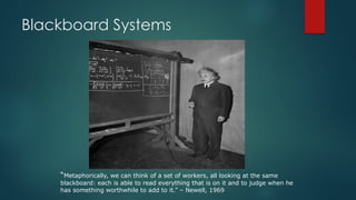 Blackboard Systems
“Metaphorically, we can think of a set of workers, all looking at the same
blackboard: each is able to read everything that is on it and to judge when he
has something worthwhile to add to it.” – Newell, 1969
 
