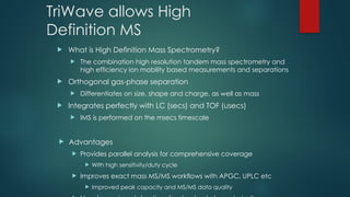TriWave allows High
Definition MS
 What is High Definition Mass Spectrometry?
 The combination high resolution tandem mass spectrometry and
high efficiency ion mobility based measurements and separations
 Orthogonal gas-phase separation
 Differentiates on size, shape and charge, as well as mass
 Integrates perfectly with LC (secs) and TOF (usecs)
 IMS is performed on the msecs timescale
 Advantages
 Provides parallel analysis for comprehensive coverage
 With high sensitivity/duty cycle
 Improves exact mass MS/MS workflows with APGC, UPLC etc
 Improved peak capacity and MS/MS data quality
 