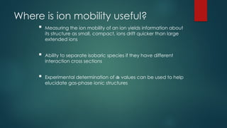 Where is ion mobility useful?
 Measuring the ion mobility of an ion yields information about
its structure as small, compact, ions drift quicker than large
extended ions
 Ability to separate isobaric species if they have different
interaction cross sections
 Experimental determination of  values can be used to help
elucidate gas-phase ionic structures
 