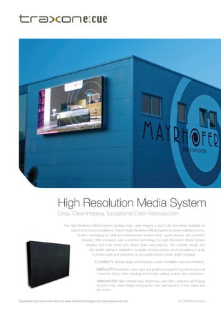 High Resolution Media System
                           Crisp, Clear Imaging. Exceptional Color Reproduction.

                               The High Resolution Media System displays crisp, clear imaging in vivid color and detail. Available for
                                    indoor and outdoor installations, Traxon’s High Resolution Media System provides scalable commu-
                                         nication messaging for retail and entertainment environments, sports arenas, and exhibition
                                            facades. With innovative color correction technology, the High Resolution Media System
                                               displays true-to-life tones and vibrant video and graphics. The modular design and
                                                 slim-profile casing is available in a variety of pixel pitches, accommodating a range
                                                   of screen sizes and resolutions to accurately deliver a bold, bright message.

                                                     F L E X I BI L I T Y Modular design accommodates a variety of installation sizes and resolutions.

                                                      sim pli c ity Seamless video input and graphics programming with a personal
                                                      computer. Daisy chain topology and simple cabling enable easy connection.

                                                      i n n o vati o n High contrast ratio, brightness, and color correction technology
                                                      ensures crisp, clear images and precise color reproduction of true colors and
                                                      skin tones.


Downloads and more information at www.traxontechnologies.com and www.ecue.com                                                 An Osram Company
 