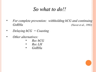 So what to do!! For complete prevention:  withholding hCG and continuing GnRHa  (Navot et al., 1992) Delaying hCG  = Coasting Other alternatives: Rec hCG Rec LH GnRHa 