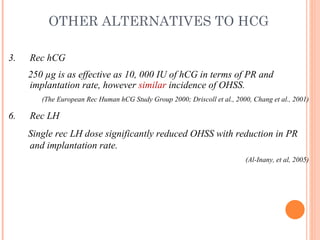 OTHER ALTERNATIVES TO HCG Rec hCG 250 µg is as effective as 10, 000 IU of hCG in terms of PR and implantation rate, however  similar  incidence of OHSS.  (The European Rec Human hCG Study Group 2000; Driscoll et al., 2000, Chang et al., 2001) Rec LH Single rec LH dose significantly reduced OHSS with reduction in PR and implantation rate.  (Al-Inany, et al, 2005) 