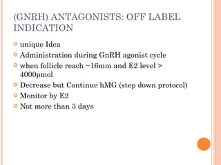 (GNRH) ANTAGONISTS: OFF LABEL INDICATION  unique Idea Administration during GnRH agonist cycle when follicle reach ~16mm and E2 level > 4000pmol Decrease but Continue hMG (step down protocol) Monitor by E2 Not more than 3 days 
