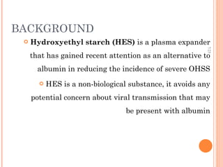 BACKGROUND Hydroxyethyl starch (HES)  is a plasma expander that has gained recent attention as an alternative to albumin in reducing the incidence of severe OHSS HES is a non-biological substance, it avoids any potential concern about viral transmission that may be present with albumin 7/23 