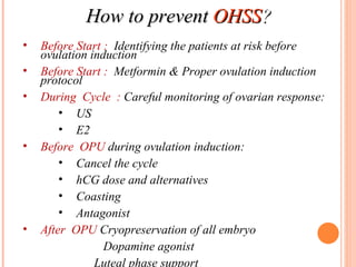 How to prevent  OHSS ? Before Start :  Identifying the patients at risk before ovulation induction . Before Start :  Metformin &   Proper ovulation induction protocol During  Cycle  :  Careful monitoring of ovarian response: US E2 Before  OPU  during ovulation induction: Cancel the cycle hCG dose and alternatives Coasting Antagonist After  OPU  Cryopreservation of all embryo   Dopamine agonist  Luteal phase support 