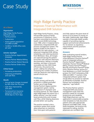 Case Study

                                     High Ridge Family Practice
At a Glance
                                     Improves Financial Performance with
Organization
                                     Integrated EHR Solution
High Ridge Family Practice           High Ridge Family Practice, a busy,   and fully capture the given level of
Stamford, Conn.                      five-provider group of family         service so as to leave no money on
– Family practice                    practitioners in Stamford, Conn.,     the table. Additionally, High Ridge
– 5 physicians                       has been committed to electronic      wanted a financially stable vendor,
– Active patient population          health record (EHR) technology        capable of providing ongoing
  of 5,000 to 6,000                  since 1990, when it implemented a     support and technical enhancements
                                     rudimentary integrated EHR and        for its solution as regulatory
– 12,500 to 14,500 office visits     practice management system. The       requirements and the practice’s
  per year                           practice finally hit the mark in      needs evolved.
                                     2004 with the right solution — an
Solution Spotlight                   advanced integrated EHR, billing,     Answers
                                     scheduling, and ordering solution     After evaluating several vendors,
– Practice Partner Appointment       from McKesson. Now, all charges
  Scheduler                                                                High Ridge Family Practice
                                     are captured during the patient       chose McKesson’s Practice Partner®
– Practice Partner Medical Billing   encounter with efficient electronic   suite of integrated software:
– Practice Partner Patient Records   documentation. Billing is virtually   Practice Partner® Appointment
                                     seamless, and days in accounts        Scheduler, Practice Partner® Medical
– Practice Partner Order Entry       receivables are low. With these       Billing, Practice Partner® Patient
                                     efficiencies, the practice has        Records and Practice Partner® Order
Critical Issues                      grown, adding two physicians,         Entry. (Practice Partner version 9.2
– Increasing productivity            increasing the number of patient      from McKesson is a CCHIT CertifiedSM
                                     visits per physician and improving    product for CCHIT Ambulatory EHR
– Improving profitability            overall clinical care.
  and cash flow                                                            2006 and 2007.) “I wanted a fully
                                                                           integrated software system that
                                     Challenges                            would allow my practice to operate
Results                              In 2003, privacy and security         as efficiently as possible. Practice
– Annual gross charges increased     provisions in HIPAA precluded         Partner has succeeded in this
  by 30% after the first year        further use of High Ridge             objective,” says Falkoff.
– Cash flow improved by              Family Practice’s legacy practice
  25%-30%                            management system. Led by             The Practice Partner system’s
                                     the practice’s IT champion and        integrated EHR and practice
– Turnaround on insurance            founding partner, Dr. Alan Falkoff,   management tools meet the
  payments reduced from              High Ridge began the search for a     practice’s needs for increased
  45-60 days to 14-21 days           better solution, one that would       productivity and reliability.
                                     boost productivity and increase       High Ridge physicians use the
                                     cash flow, while helping physicians   application’s customizable progress
                                     provide better care quality.          note templates to fully document
                                                                           patient visits with appropriate
                                     The practice wanted a docu-           diagnosis and E&M codes. Using
                                     mentation system that would           these templates, the practice has
                                     allow physicians to maximize          improved its coding, and the
                                     their time spent with patients        physicians are confident that
 