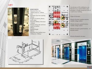 LIFT
DIMENSIONS
Minimum floor size
1400mm deep by 1100mm
wide
Minimum clear door opening
800mm
Heights of controls, phones,
tactile signs
Minimum 900mm, Maximum
1200mm
Distance along side wall from
corner to controls
400mm
Handrail height
900mm
Minimum clear landing soace
1500mm by 1500mm
•An elevator or lift is defined as a car
that moves in a vertical shaft to carry
passenger or freight among the levels of
a multi-storey building.
•Types of elevators
•Electric elevators, gearless traction,
variable voltage control.
•Electric elevators, geared traction,
variable voltage control.
•Electric elevators, geared traction, a-c
rheostat control.
•Electric-Hydraulic elevators.
10
 