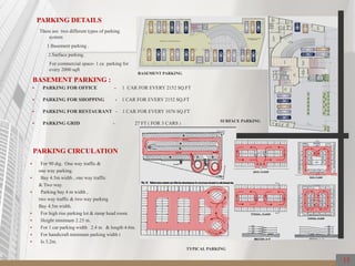PARKING DETAILS
There are two different types of parking
system
1.Basement parking .
2.Surface parking.
For commercial space- 1 ca parking for
every 2000 sqft
BASEMENT PARKING :
 PARKING FOR OFFICE - 1 CAR FOR EVERY 2152 SQ.FT
 PARKING FOR SHOPPING - 1 CAR FOR EVERY 2152 SQ.FT
 PARKING FOR RESTAURANT - 1 CAR FOR EVERY 1076 SQ.FT
 PARKING GRID - 27 FT ( FOR 3 CARS )
BASEMENT PARKING
PARKING CIRCULATION
TYPICAL PARKING
 For 90 dig. One way traffic &
one way parking.
 Bay 4.5m width , one way traffic
& Two way.
 Parking bay 4 m width ,
two way traffic & two way parking
Bay 4.5m width.
 For high rise parking lot & ramp head room.
 Height minimum 2.25 m.
 For 1 car parking width 2.4 m & length 4.6m.
 For handicraft minimum parking width i
 Is 3.2m.
SURFACE PARKING
15
 
